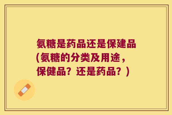 氨糖是药品还是保建品(氨糖的分类及用途，保健品？还是药品？)