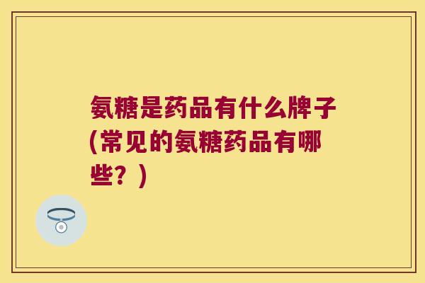 氨糖是药品有什么牌子(常见的氨糖药品有哪些？)