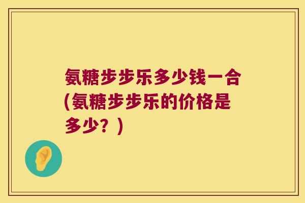 氨糖步步乐多少钱一合(氨糖步步乐的价格是多少？)