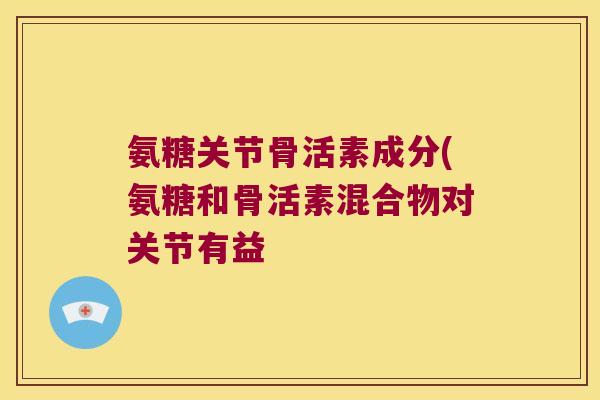 氨糖关节骨活素成分(氨糖和骨活素混合物对关节有益 氨糖关节骨活素成分(氨糖和骨活素混合物对关节有益