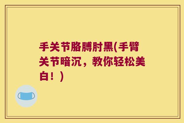 手关节胳膊肘黑(手臂关节暗沉，教你轻松美白！)