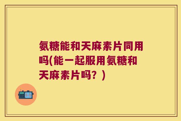 氨糖能和天麻素片同用吗(能一起服用氨糖和天麻素片吗？)