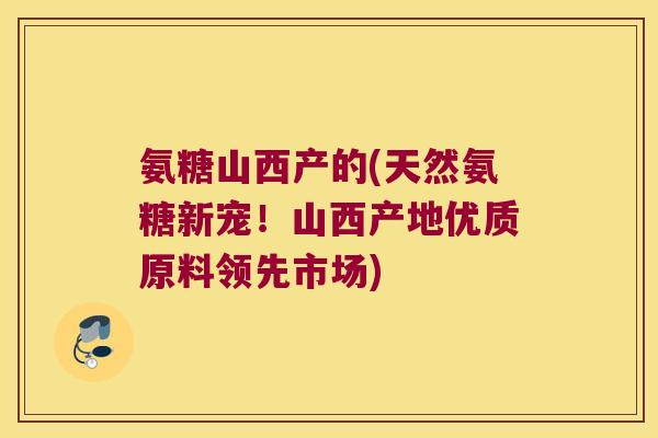 氨糖山西产的(天然氨糖新宠！山西产地优质原料领先市场)