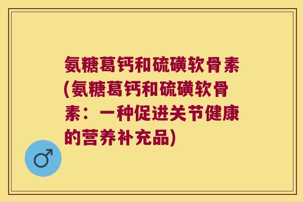 氨糖葛钙和硫磺软骨素(氨糖葛钙和硫磺软骨素：一种促进关节健康的营养补充品)