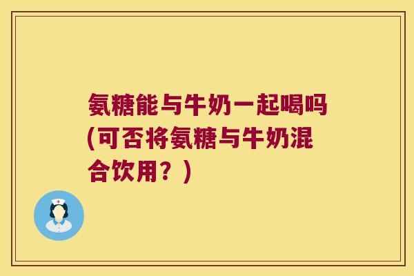 氨糖能与牛奶一起喝吗(可否将氨糖与牛奶混合饮用？)