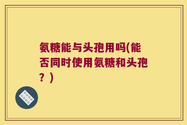 氨糖能与头孢用吗(能否同时使用氨糖和头孢？)