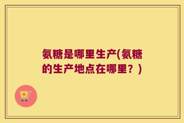 氨糖是哪里生产(氨糖的生产地点在哪里？)