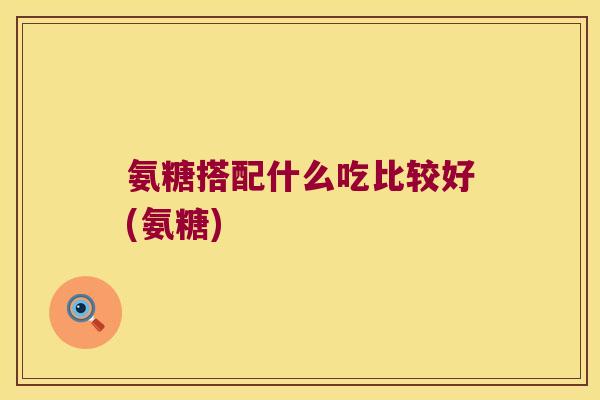 氨糖搭配什么吃比较好(氨糖) 氨糖搭配什么吃比较好(氨糖)