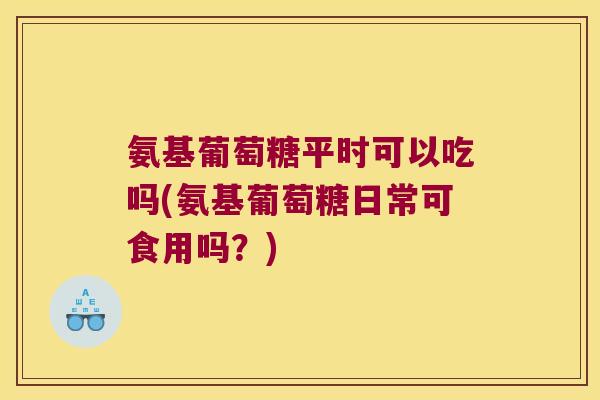 氨基葡萄糖平时可以吃吗(氨基葡萄糖日常可食用吗？)