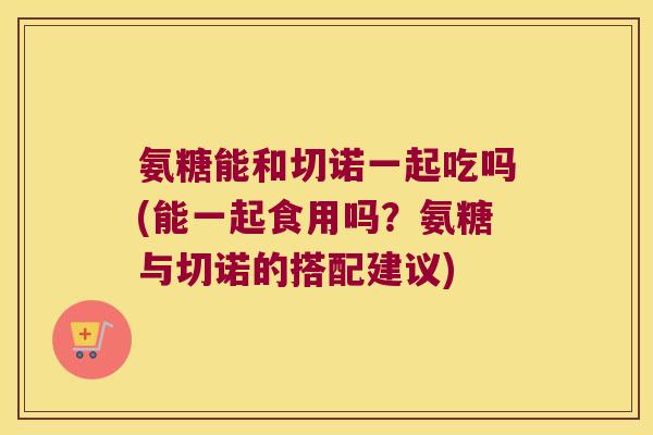 氨糖能和切诺一起吃吗(能一起食用吗?氨糖与切诺的搭配建议) 氨糖能和切诺一起吃吗(能一起食用吗?氨糖与切诺的搭配建议)