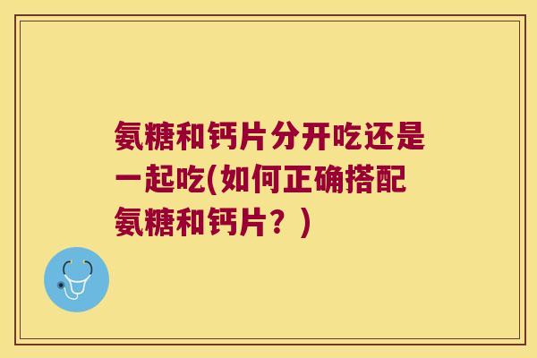 氨糖和钙片分开吃还是一起吃(如何正确搭配氨糖和钙片?) 氨糖和钙片分开吃还是一起吃(如何正确搭配氨糖和钙片?)