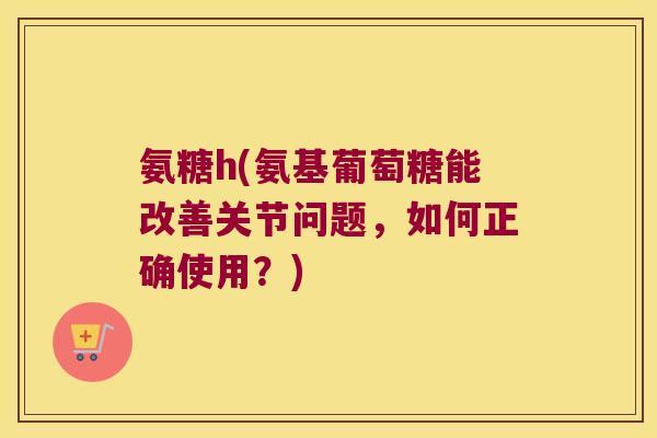 氨糖h(氨基葡萄糖能改善关节问题，如何正确使用？)