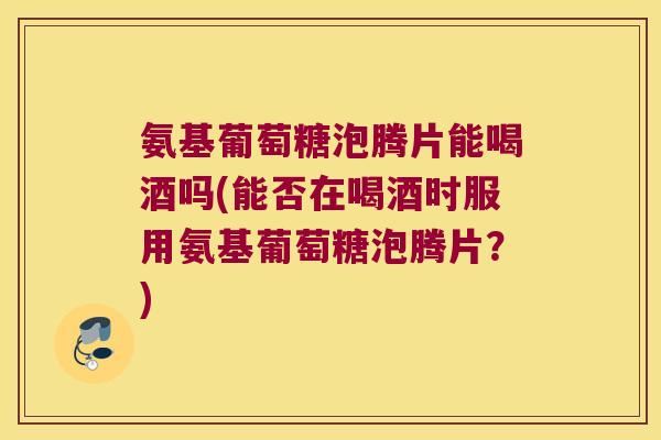 氨基葡萄糖泡腾片能喝酒吗(能否在喝酒时服用氨基葡萄糖泡腾片？)