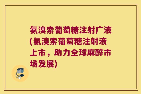 氨溴索葡萄糖注射广液(氨溴索葡萄糖注射液上市，助力全球麻醉市场发展)