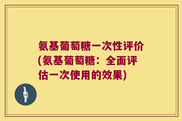 氨基葡萄糖一次性评价(氨基葡萄糖：全面评估一次使用的效果)