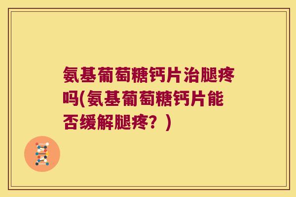 氨基葡萄糖钙片腿疼吗(氨基葡萄糖钙片能否缓解腿疼？)