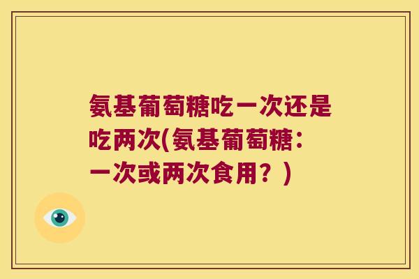 氨基葡萄糖吃一次还是吃两次(氨基葡萄糖:一次或两次食用?) 氨基葡萄糖吃一次还是吃两次(氨基葡萄糖:一次或两次食用?)