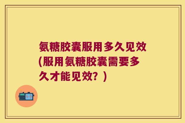 氨糖胶囊服用多久见效(服用氨糖胶囊需要多久才能见效？)