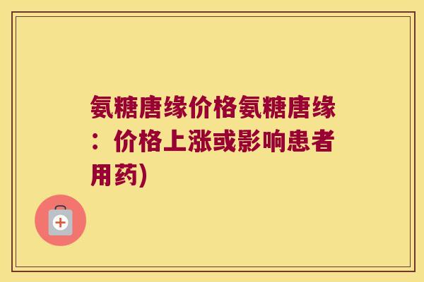 氨糖唐缘价格氨糖唐缘：价格上涨或影响患者用药)