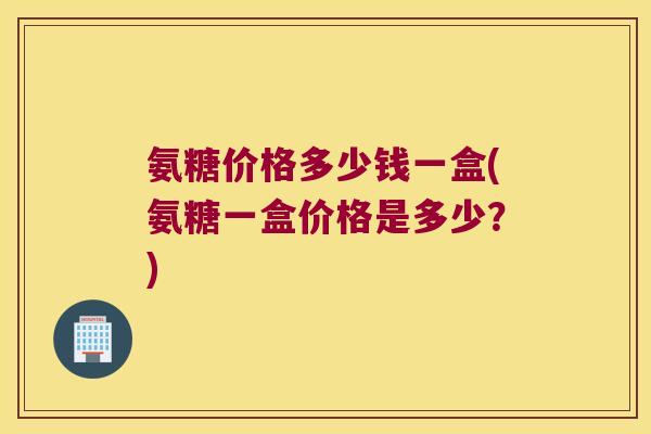 氨糖价格多少钱一盒(氨糖一盒价格是多少?) 氨糖价格多少钱一盒(氨糖一盒价格是多少?)