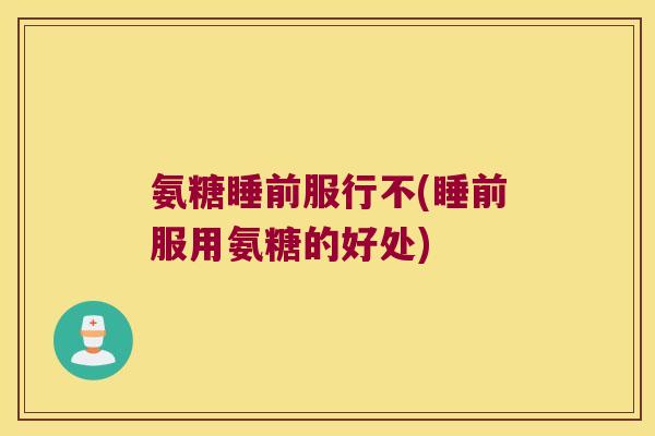 氨糖睡前服行不(睡前服用氨糖的好处) 氨糖睡前服行不(睡前服用氨糖的好处)