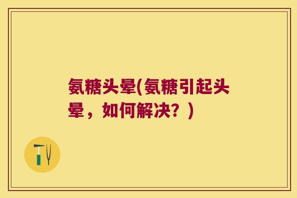 氨糖头晕(氨糖引起头晕，如何解决？)