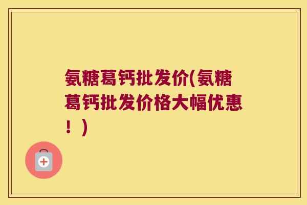 氨糖葛钙批发价(氨糖葛钙批发价格大幅优惠!) 氨糖葛钙批发价(氨糖葛钙批发价格大幅优惠!)