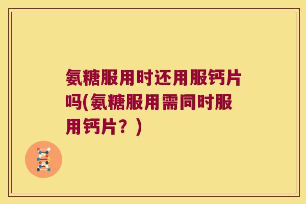 氨糖服用时还用服钙片吗(氨糖服用需同时服用钙片？)