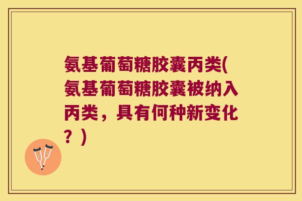 氨基葡萄糖胶囊丙类(氨基葡萄糖胶囊被纳入丙类，具有何种新变化？)