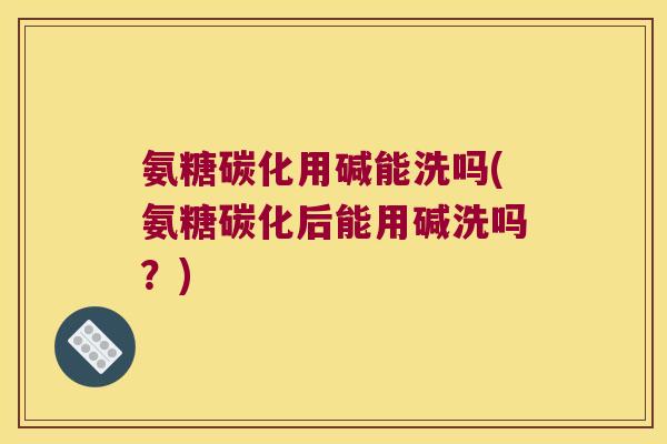 氨糖碳化用碱能洗吗(氨糖碳化后能用碱洗吗？)