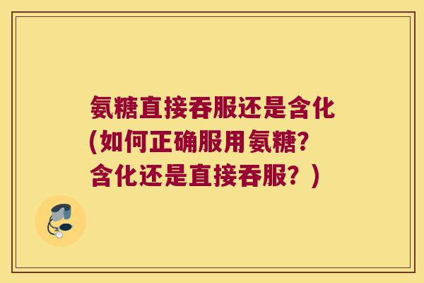 氨糖直接吞服还是含化(如何正确服用氨糖？含化还是直接吞服？)