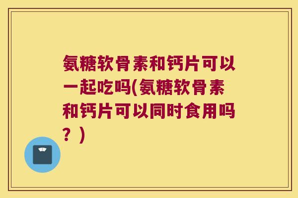 氨糖软骨素和钙片可以一起吃吗(氨糖软骨素和钙片可以同时食用吗？)