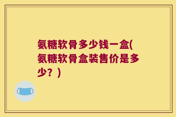 氨糖软骨多少钱一盒(氨糖软骨盒装售价是多少？)
