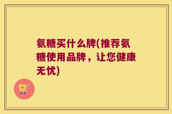 氨糖买什么牌(推荐氨糖使用品牌,让您健康无忧) 氨糖买什么牌(推荐氨糖使用品牌,让您健康无忧)