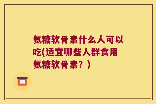 氨糖软骨素什么人可以吃(适宜哪些人群食用氨糖软骨素?) 氨糖软骨素什么人可以吃(适宜哪些人群食用氨糖软骨素?)