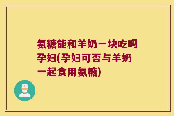 氨糖能和羊奶一块吃吗孕妇(孕妇可否与羊奶一起食用氨糖)