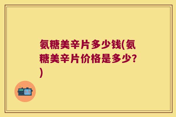氨糖美辛片多少钱(氨糖美辛片价格是多少?) 氨糖美辛片多少钱(氨糖美辛片价格是多少?)