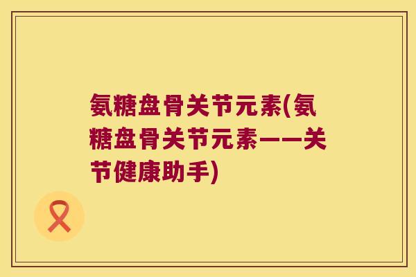 氨糖盘骨关节元素(氨糖盘骨关节元素——关节健康助手)