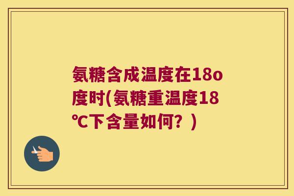 氨糖含成温度在18o度时(氨糖重温度18℃下含量如何?) 氨糖含成温度在18o度时(氨糖重温度18℃下含量如何?)