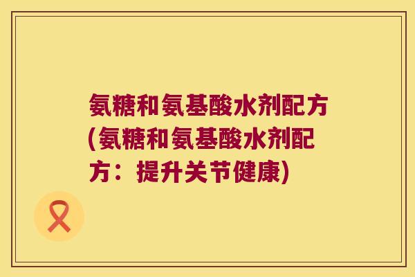 氨糖和氨基酸水剂配方(氨糖和氨基酸水剂配方：提升关节健康)