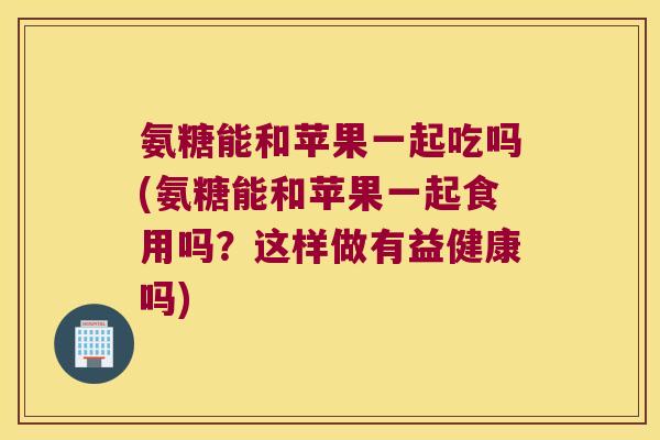 氨糖能和苹果一起吃吗(氨糖能和苹果一起食用吗？这样做有益健康吗)