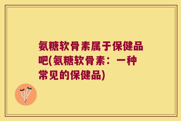 氨糖软骨素属于保健品吧(氨糖软骨素:一种常见的保健品) 氨糖软骨素属于保健品吧(氨糖软骨素:一种常见的保健品)