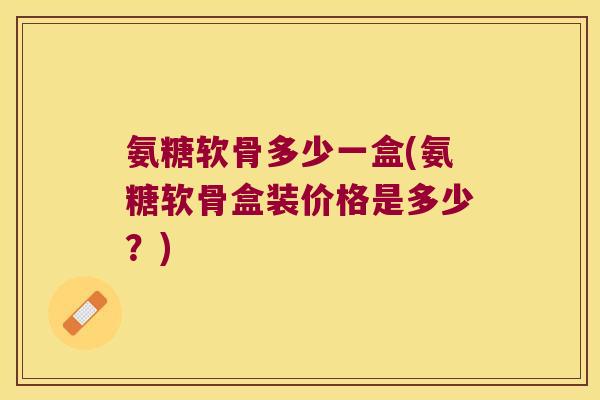 氨糖软骨多少一盒(氨糖软骨盒装价格是多少?) 氨糖软骨多少一盒(氨糖软骨盒装价格是多少?)