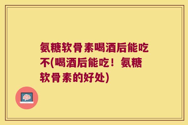 氨糖软骨素喝酒后能吃不(喝酒后能吃！氨糖软骨素的好处)