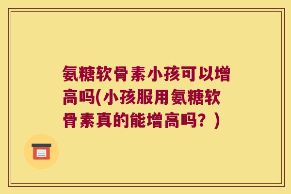 氨糖软骨素小孩可以增高吗(小孩服用氨糖软骨素真的能增高吗?) 氨糖软骨素小孩可以增高吗(小孩服用氨糖软骨素真的能增高吗?)