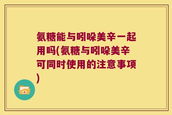 氨糖能与吲哚美辛一起用吗(氨糖与吲哚美辛可同时使用的注意事项)