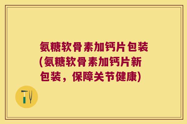氨糖软骨素加钙片包装(氨糖软骨素加钙片新包装，保障关节健康)