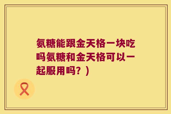 氨糖能跟金天格一块吃吗氨糖和金天格可以一起服用吗？)