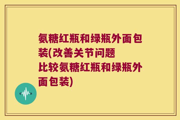 氨糖红瓶和绿瓶外面包装(改善关节问题  比较氨糖红瓶和绿瓶外面包装)