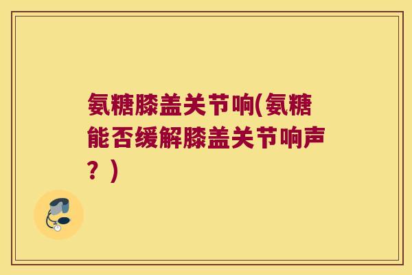 氨糖膝盖关节响(氨糖能否缓解膝盖关节响声?) 氨糖膝盖关节响(氨糖能否缓解膝盖关节响声?)